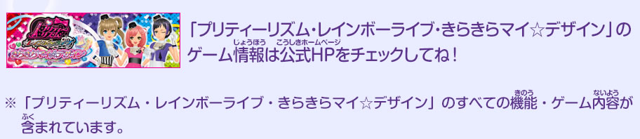 「プリティーリズム・レインボーライブ・きらきらマイ☆デザイン」のゲーム情報は公式HPをチェックしてね！