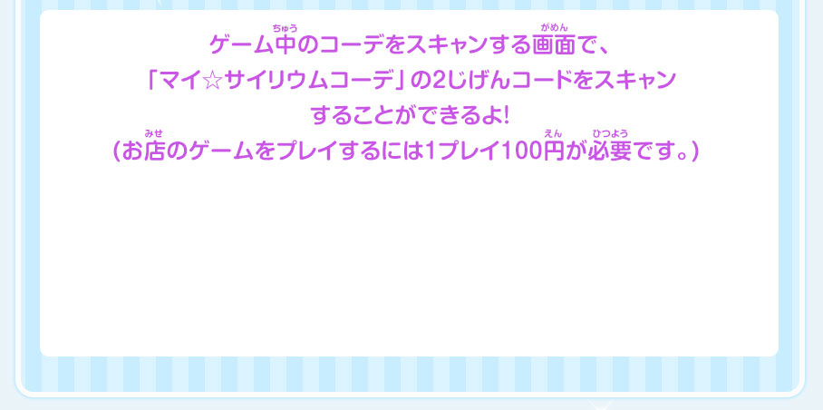 ゲーム中のコーデをスキャンする画面で、「マイ☆サイリウムコーデ」の2じげんコードをスキャンすることができるよ!(お店のゲームをプレイするには1プレイ100円が必要です。) 